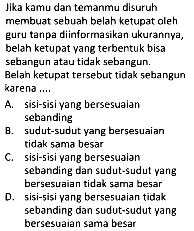 Jika kamu dan temanmu disuruh membuat sebuah belah ketupat oleh guru tanpa diinformasikan ukurannya, belah ketupat yang terbentuk bisa sebangun atau tidak sebangun.
Belah ketupat tersebut tidak sebangun karena ....
