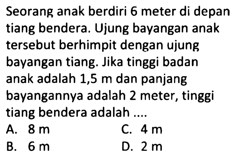 Seorang anak berdiri 6 meter di depan tiang bendera. Ujung bayangan anak tersebut berhimpit dengan ujung bayangan tiang. Jika tinggi badan anak adalah 1,5  m  dan panjang bayangannya adalah 2 meter, tinggi tiang bendera adalah ....