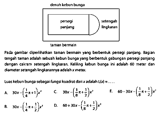 denah kebun bunga persegi panjang setengah lingkaran taman bemain Pada gambar diperlihatkan taman bermain yang berbentuk persegi panjang. Bagian tengah taman adalah sebuah kebun bunga yang berbentuk gabungan persegi panjang dengan cakram setengah lingkaran. Keliling kebun bunga ini adalah 60 meter dan diameter setengah lingkarannya adalah  x  meter. Luas kebun bunga sebagai fungsi kuadrat dari  x  adalah L(x)  =... 
