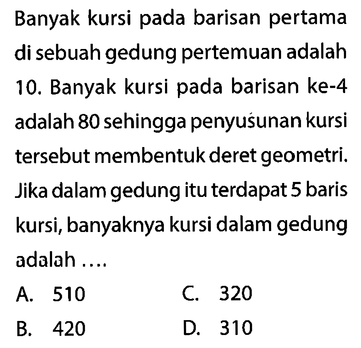 Banyak kursi pada barisan pertama di sebuah gedung pertemuan adalah 10. Banyak kursi pada barisan ke-4 adalah 80 sehingga penyusunan kursi tersebut membentuk deret geometri. Jika dalam gedung itu terdapat 5 baris kursi, banyaknya kursi dalam gedung adalah ....