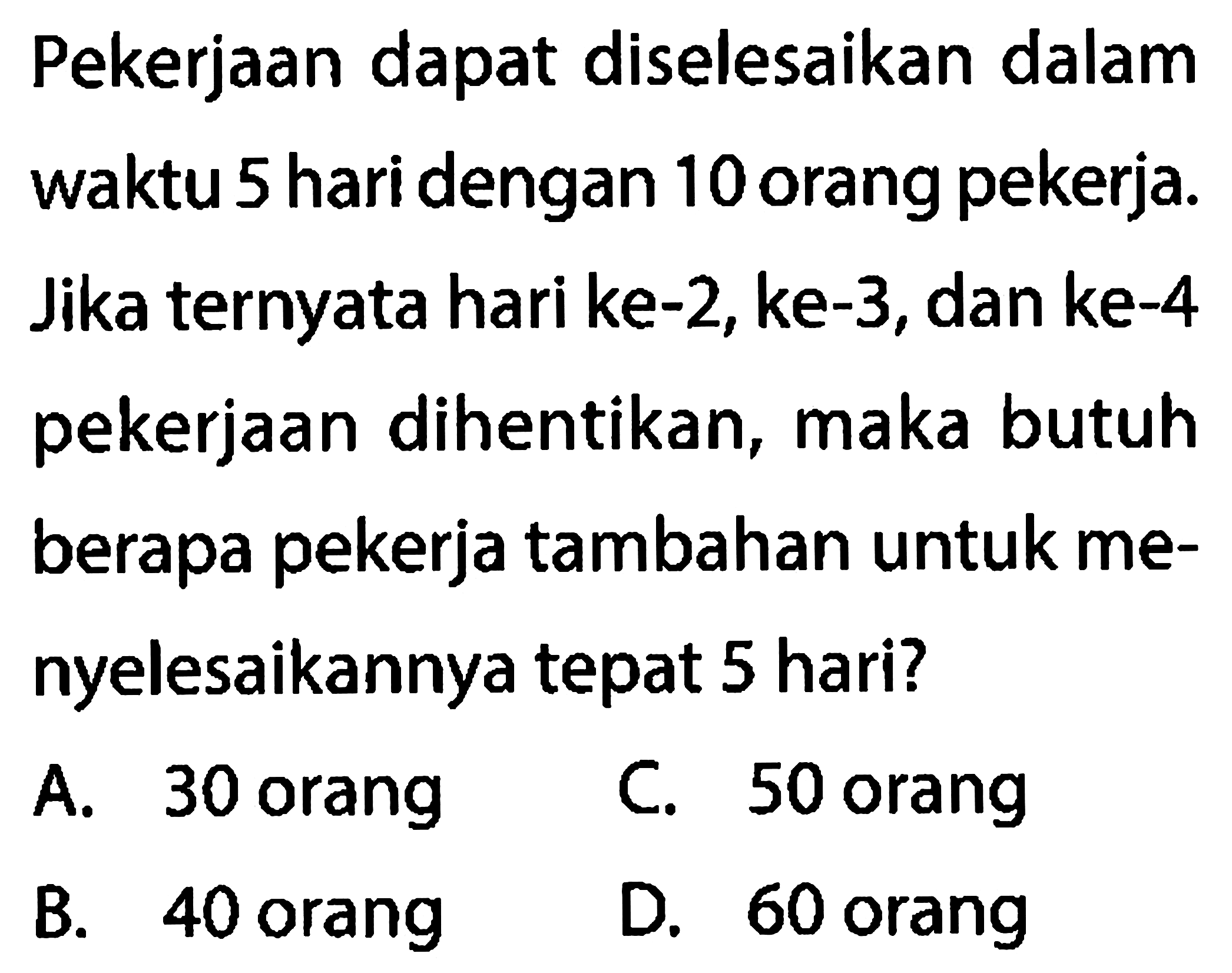 Pekerjaan dapat diselesaikan dalam waktu 5 hari dengan 10 orang pekerja. Jika ternyata hari ke-2, ke-3, dan ke-4 pekerjaan dihentikan, maka butuh berapa pekerja tambahan untuk menyelesaikannya tepat 5 hari?
A. 30 orang
C. 50 orang
B. 40 orang
D. 60 orang