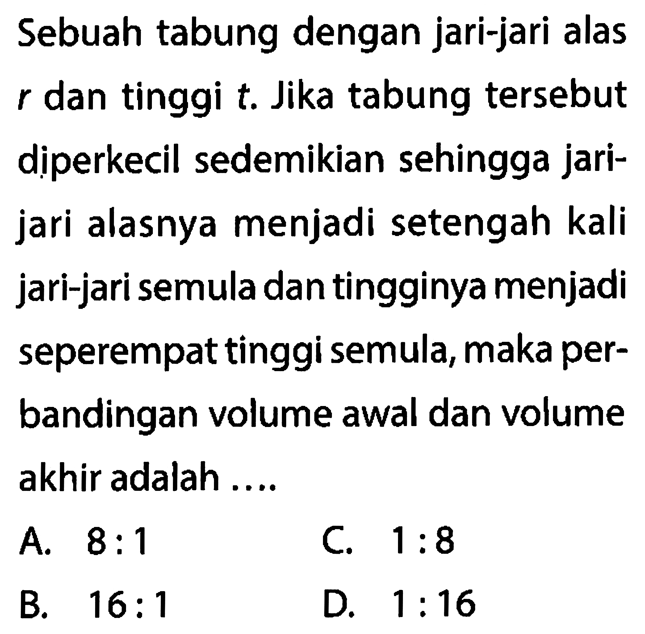 Sebuah tabung dengan jari-jari alas r dan tinggi t. Jika tabung tersebut diperkecil sedemikian sehingga jarijari alasnya menjadi setengah kali jari-jari semula dan tingginya menjadi seperempat tinggi semula, maka perbandingan volume awal dan volume akhir adalah ....
