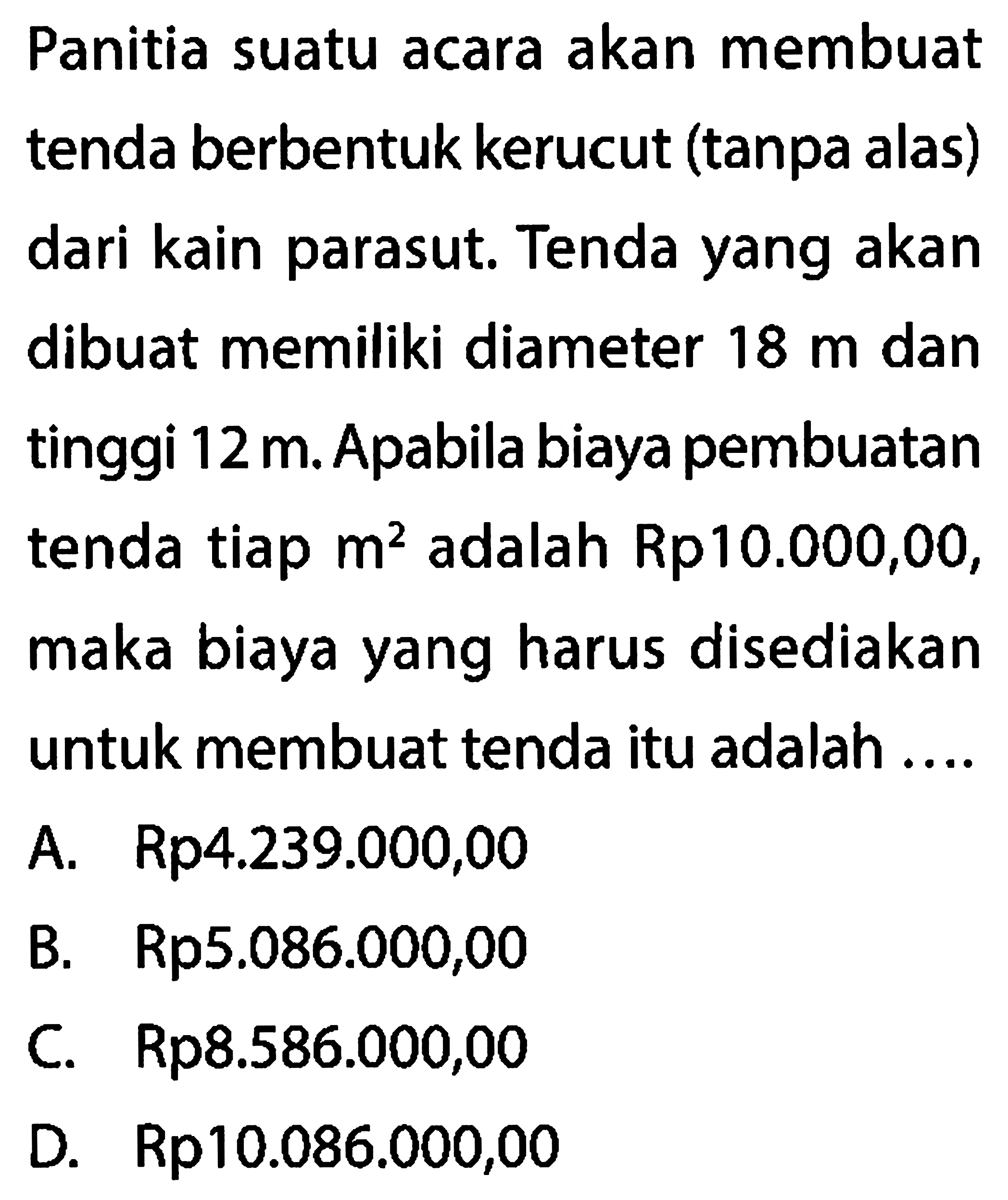 Panitia suatu acara akan membuat tenda berbentuk kerucut (tanpa alas) dari kain parasut. Tenda yang akan dibuat memiliki diameter 18 m dan tinggi 12 m . Apabila biaya pembuatan tenda tiap m^2 adalah Rp 10.000,00, maka biaya yang harus disediakan untuk membuat tenda itu adalah ....