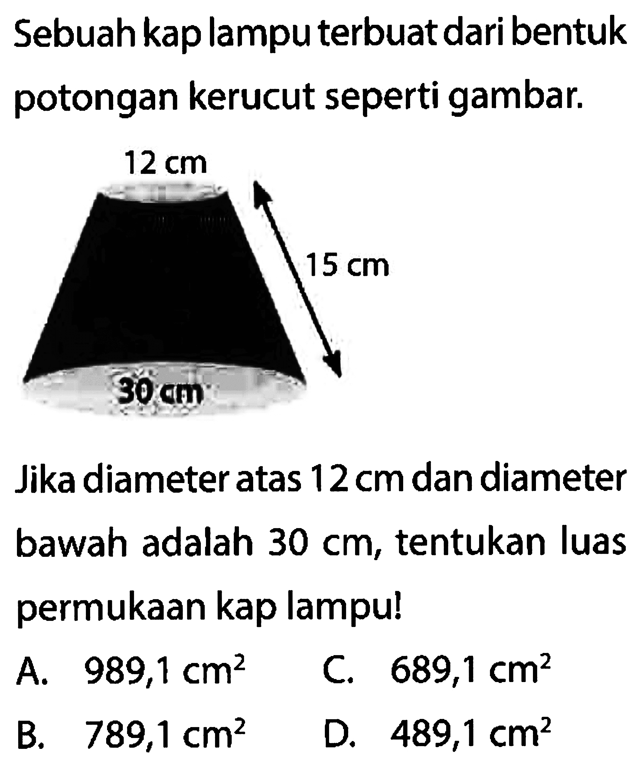 Sebuah kap lampu terbuat dari bentuk potongan kerucut seperti gambar.
Jika diameter atas 12 cm dan diameter bawah adalah 30 cm, tentukan luas permukaan kap lampu!
A.   989,1 cm^2 
C.  689,1 cm^2 
B.  789,1 cm^2 
D.  489,1 cm^2 
12 cm 15 cm 30 cm 