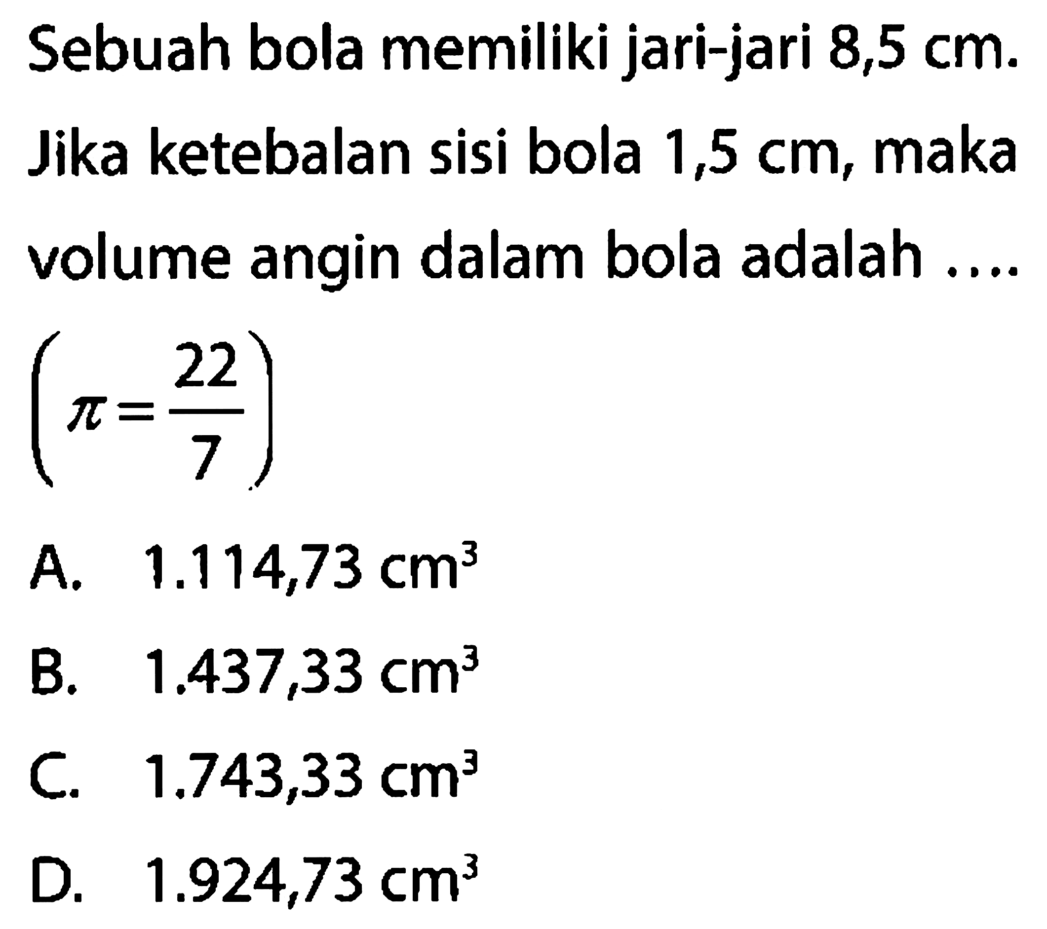 Sebuah bola memiliki jari-jari 8,5 cm. Jika ketebalan sisi bola 1,5 cm, maka volume angin dalam bola adalah ....  (pi=22/7) 
