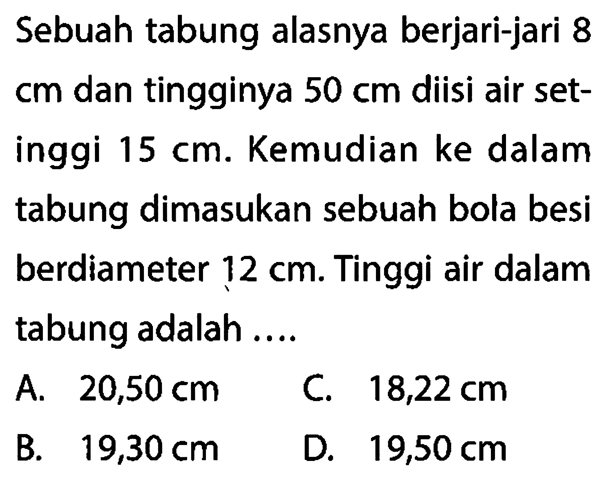 Sebuah tabung alasnya berjari-jari 8  cm  dan tingginya  50 cm  diisi air setinggi  15 cm. Kemudian ke dalam tabung dimasukan sebuah bola besi berdiameter  12 cm. Tinggi air dalam tabung adalah ....
