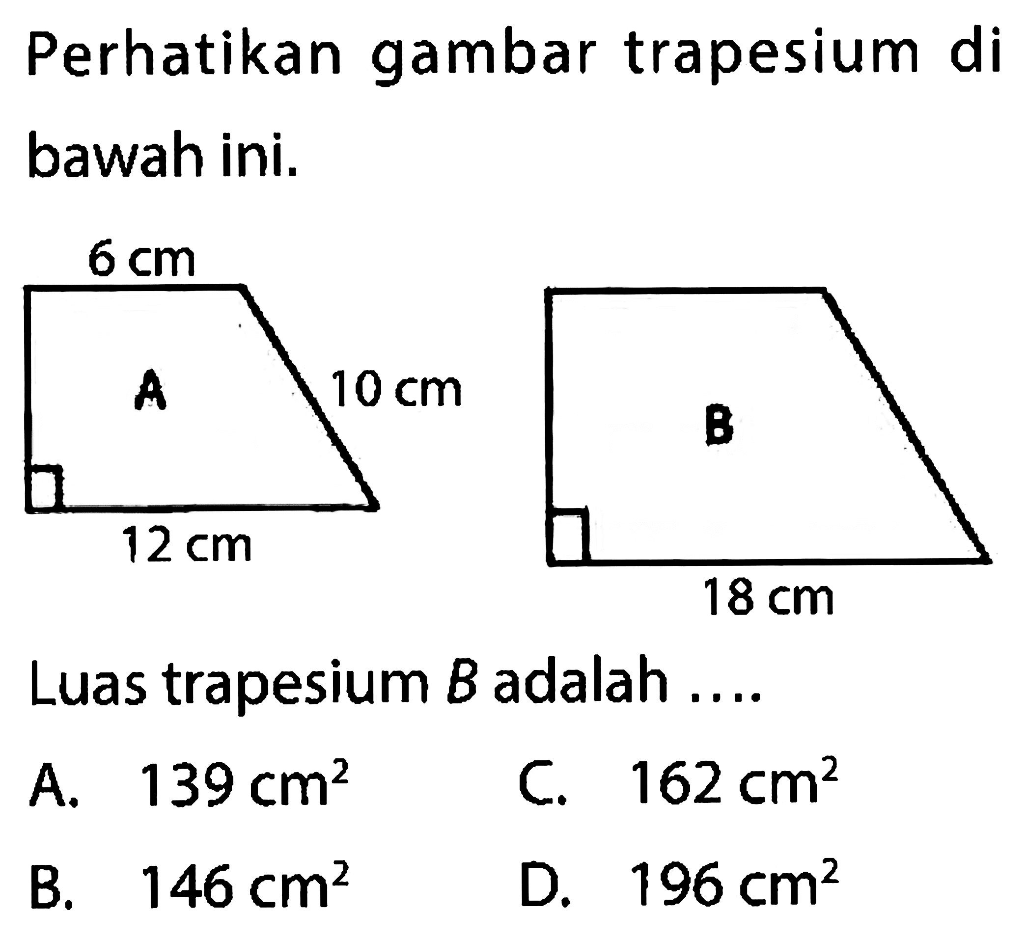 Perhatikan gambar trapesium di bawah ini. A 6 cm 10 cm 12 cm B 18 cm Luas trapesium B adalah ....
A. 139 cm^2 C. 162 cm^2 B. 146 cm^2 D. 196 cm^2