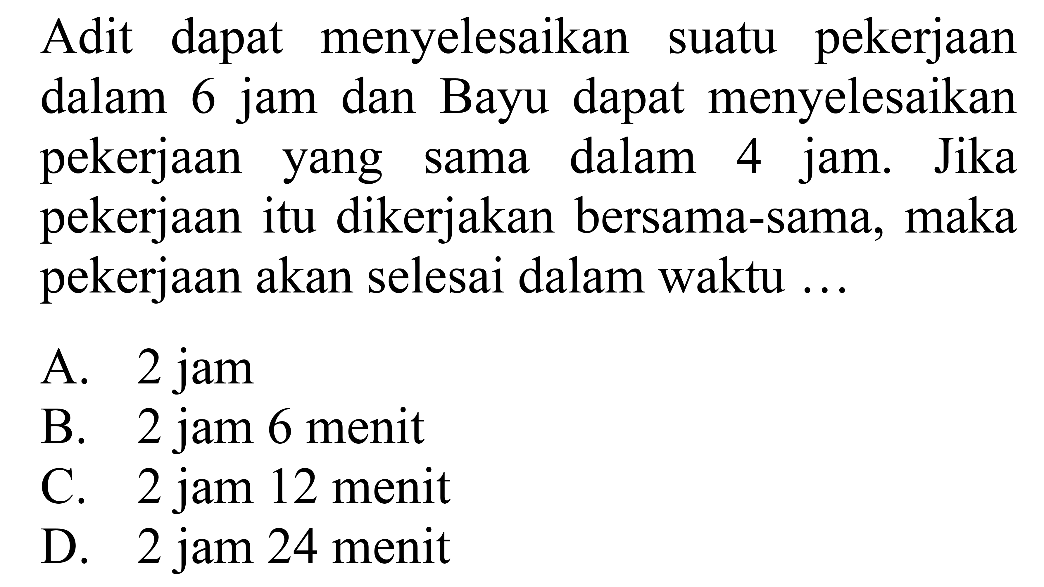 Adit dapat menyelesaikan suatu pekerjaan dalam jam 6 dan Bayu dapat menyelesaikan pekerjaan yang sama dalam 4 jam. Jika pekerjaan itu dikerjakan bersama-sama, maka pekerjaan akan selesai dalam waktu 

