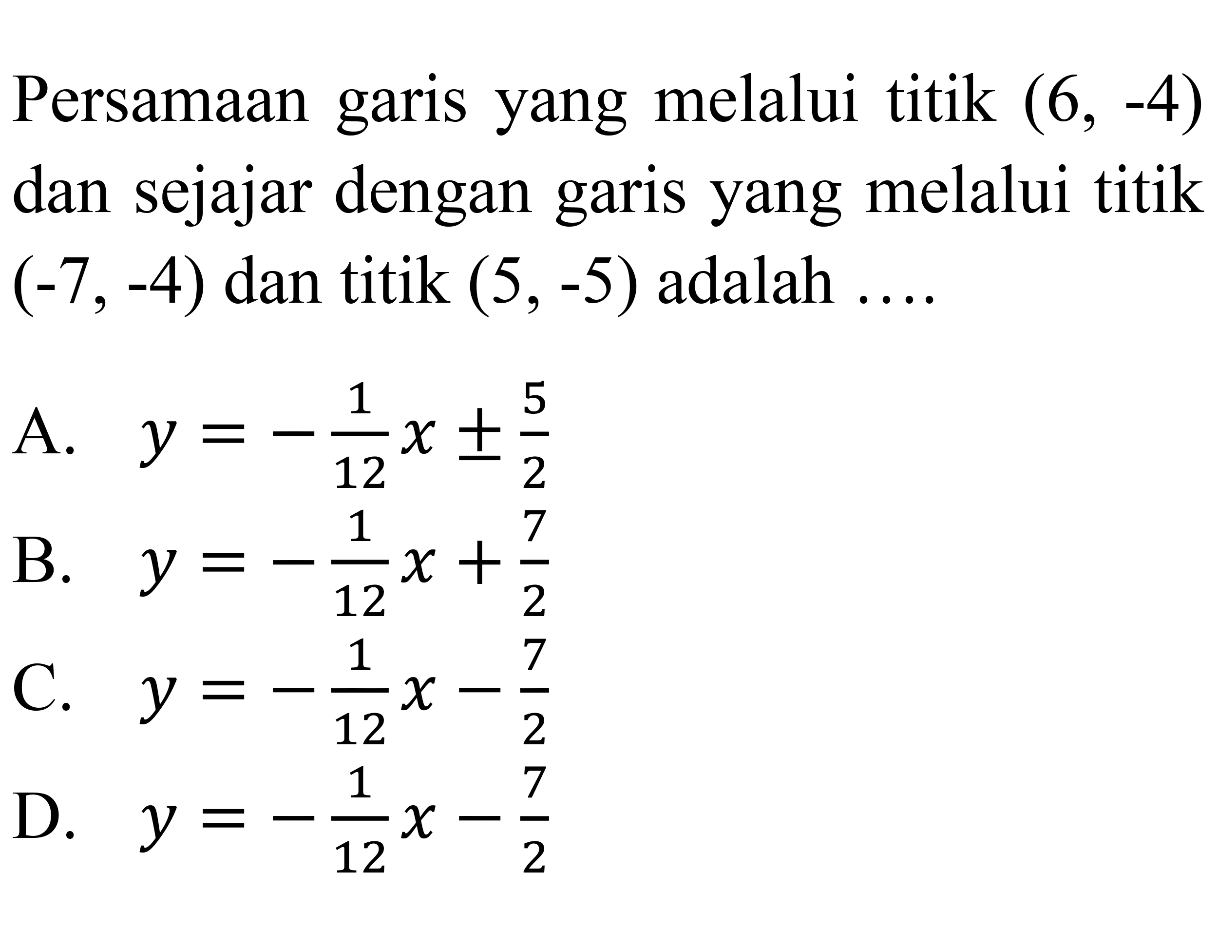 Persamaan garis yang melalui titik (6,-4) dan sejajar dengan garis yang melalui titik (-7,-4) dan titik (5,-5) adalah .... 