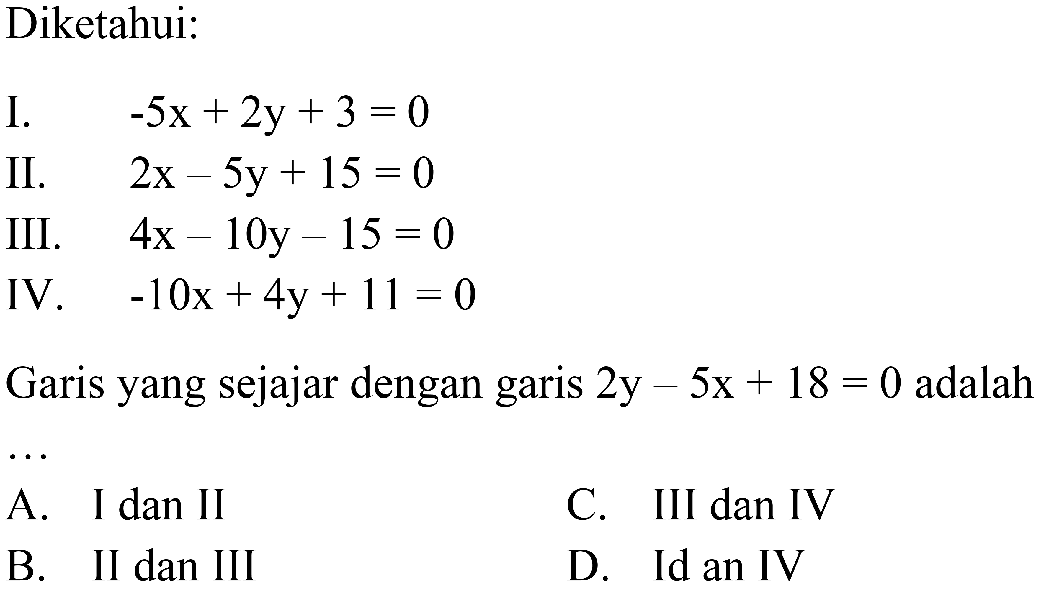 Diketahui: I. -5x+2y+3=0 II. 2x-5y+15=0 III. 4x-10y-15=0 IV. -10x+4y+11=0 Garis yang sejajar dengan garis 2y-5x+18=0 adalah ... 