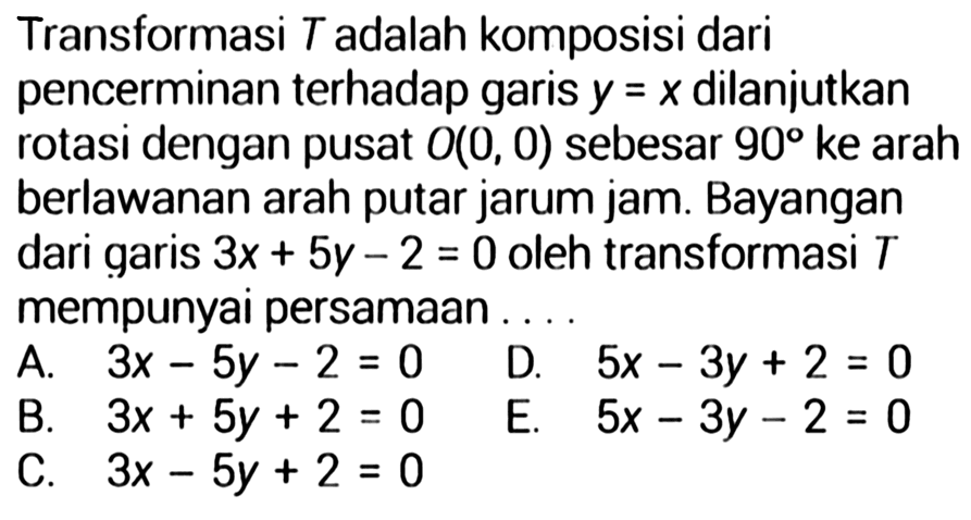 Transformasi T adalah komposisi dari pencerminan terhadap garis y=x dilanjutkan rotasi dengan pusat O(0,0) sebesar 90 ke arah berlawanan arah putar jarum jam. Bayangan dari garis 3 x+5 y-2=0 oleh transformasi T mempunyai persamaan.... 