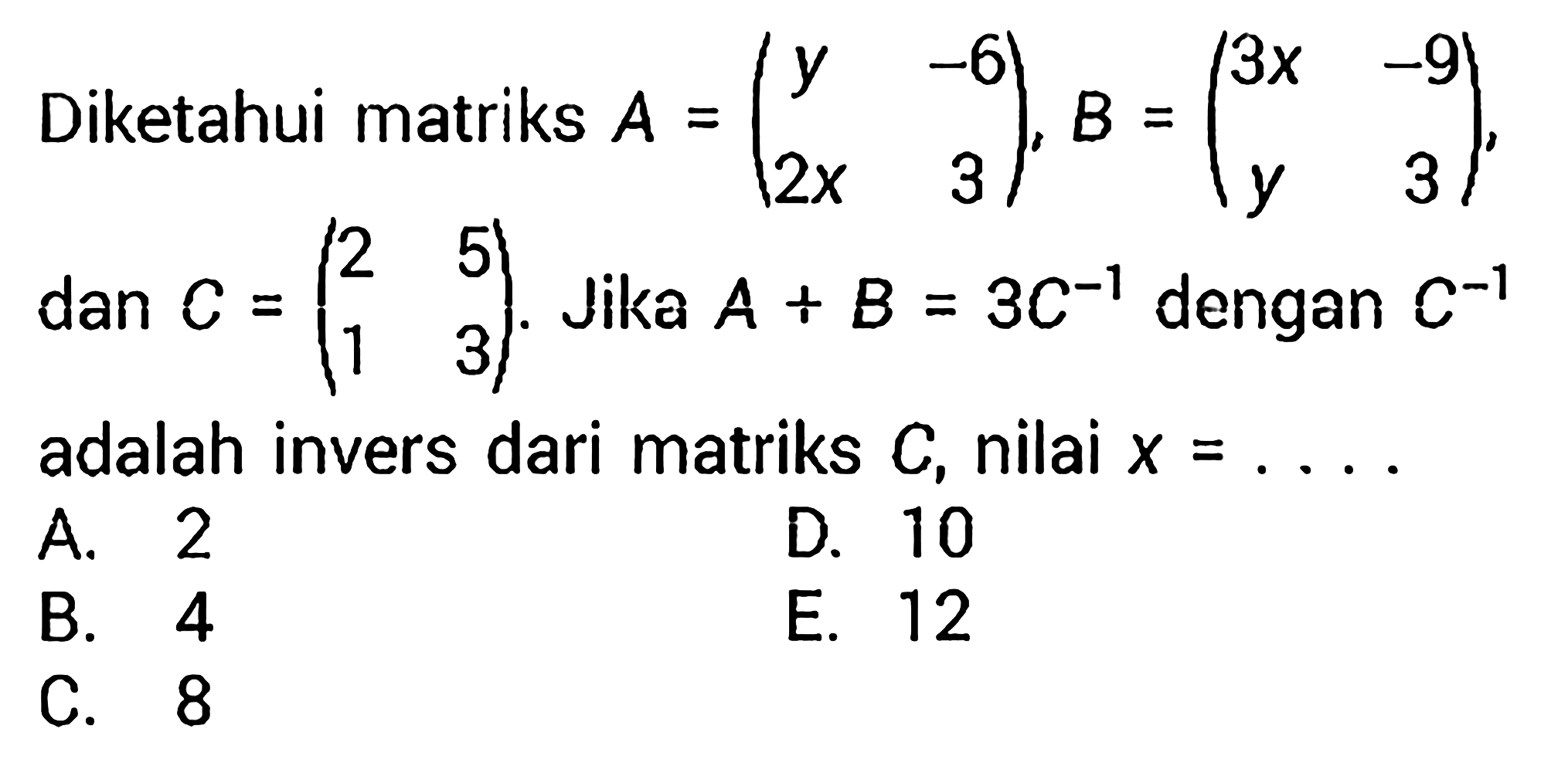 Diketahui matriks  A=(y  -6  2 x  3), B=(3 x  -9  y  3), dan  C=(2  5  1  3). Jika  A+B=3C^(-1)  dengan  C^(-1)  adalah invers dari matriks  C, nilai  x=... 