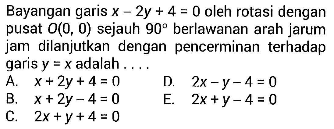 Bayangan garis  x-2y+4=0  oleh rotasi dengan pusat  O(0,0)  sejauh  90  berlawanan arah jarum jam dilanjutkan dengan pencerminan terhadap garis  y=x  adalah ....