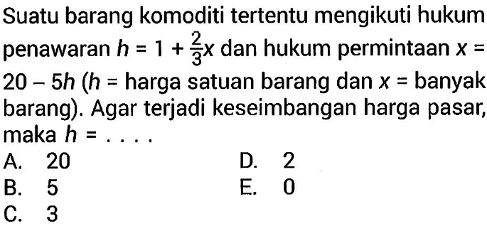 Suatu barang komoditi tertentu mengikuti hukum penawaran h=1+2/3 x dan hukum permintaan x=20-5h (h=harga satuan barang dan x=banyak barang). Agar terjadi keseimbangan harga pasar, maka h=....
