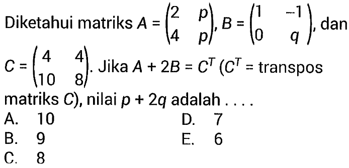 Diketahui matriks A=(2 p 4 p), B=(1 -1 0 q), dan C=(4 4 10 8). Jika  A+2B=C^T(C^T=transpos matriks C), nilai p+2q adalah....
