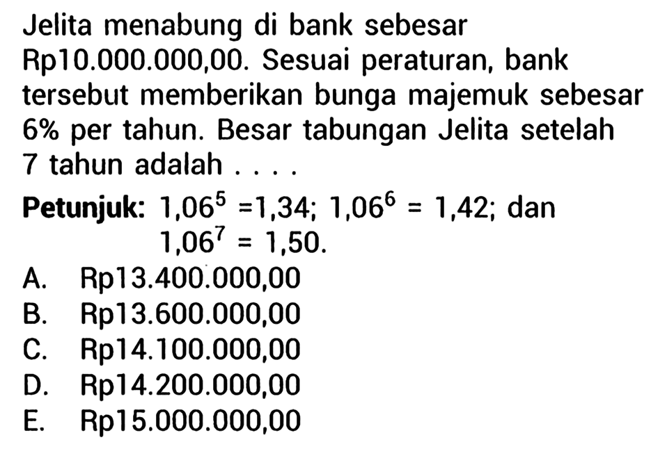 Jelita menabung di bank sebesar Rp10.000.000,00. Sesuai peraturan, bank tersebut memberikan bunga majemuk sebesar 6% per tahun. Besar tabungan Jelita setelah 7 tahun adalah....Petunjuk:  1,06^5=1,34 ; 1,06^6=1,42 ;  dan  1,06^7=1,50 