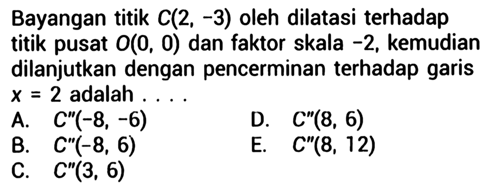 Bayangan titik C(2,-3) oleh dilatasi terhadap titik pusat O(0,0) dan faktor skala -2, kemudian dilanjutkan dengan pencerminan terhadap garis x=2 adalah ...