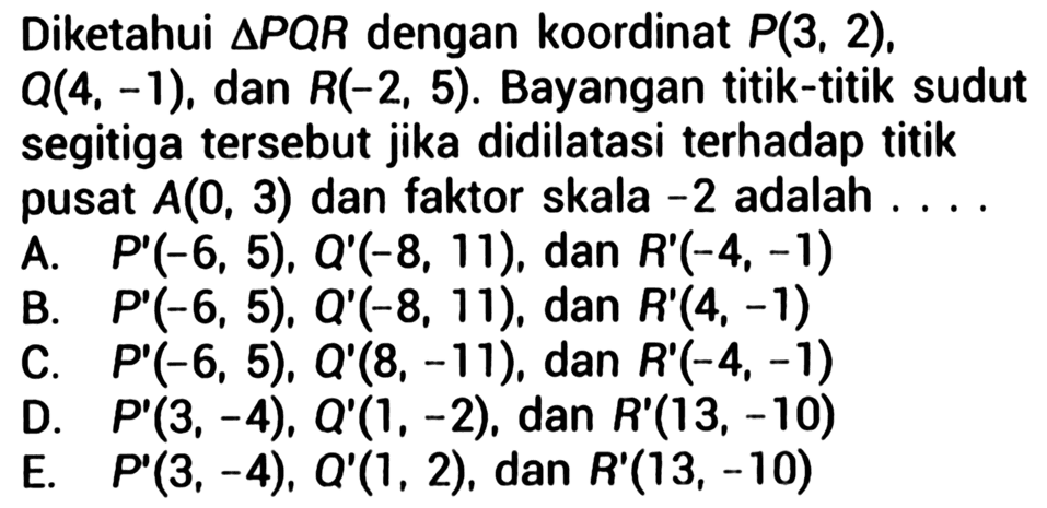 Diketahui segitiga PQR dengan koordinat P(3, 2), O(4, -1), dan R(-2, 5). Bayangan titik-titik sudut segitiga tersebut jika didilatasi terhadap titik pusat A(0, 3) dan faktor skala -2 adalah