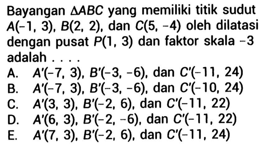 Bayangan  segitiga A B C  yang memiliki titik sudut  A(-1,3), B(2,2), dan C(5,-4) oleh dilatasi dengan pusat P(1,3) dan faktor skala -3 adalah....