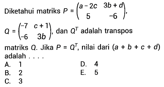 Diketahui matriks P = (a-2c 3b+d 5 -6), Q = (-7 c+1 -6 3b), dan Q^T adalah transpos matriks Q. Jika P = Q^T, nilai dari (a + b + c + d) adalah