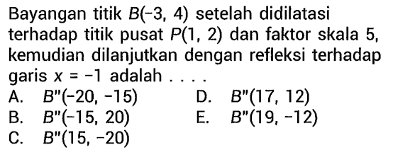 Bayangan titik  B(-3,4)  setelah didilatasi terhadap titik pusat  P(1,2)  dan faktor skala 5 , kemudian dilanjutkan dengan refleksi terhadap garis  x=-1  adalah ... .