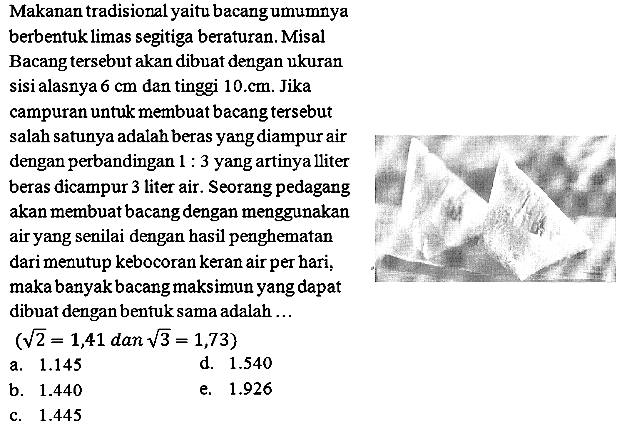 Makanan tradisional yaitu bacang umumnya
berbentuk limas segitiga beraturan. Misal
Bacang tersebut akan dibuat dengan ukuran
sisi alasnya  6 cm  dan tinggi  10 . cm . Jika
campuran untuk membuat bacang tersebut
salah satunya adalah beras yang diampur air
dengan perbandingan  1: 3  yang artinya lliter
beras dicampur 3 liter air. Seorang pedagang
akan membuat bacang dengan menggunakan
air yang senilai dengan hasil penghematan
dari menutup kebocoran keran air per hari,
maka banyak bacang maksimun yang dapat
dibuat dengan bentuk sama adalah ...
 (akar(2)=1,41  dan  akar(3)=1,73) 