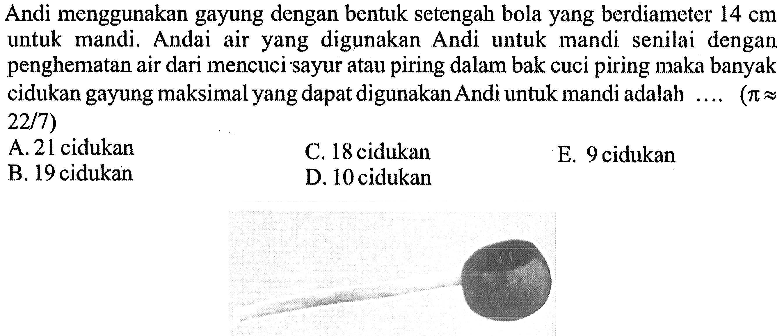 Andi menggunakan gayung dengan bentuk setengah bola yang berdiameter  14 cm  untuk mandi. Andai air yang digunakan Andi untuk mandi senilai dengan penghematan air dari mencuci sayur atau piring dalam bak cuci piring maka banyak cidukan gayung maksimal yang dapat digunakan Andi untuk mandi adalah... (pi approx   22 / 7)