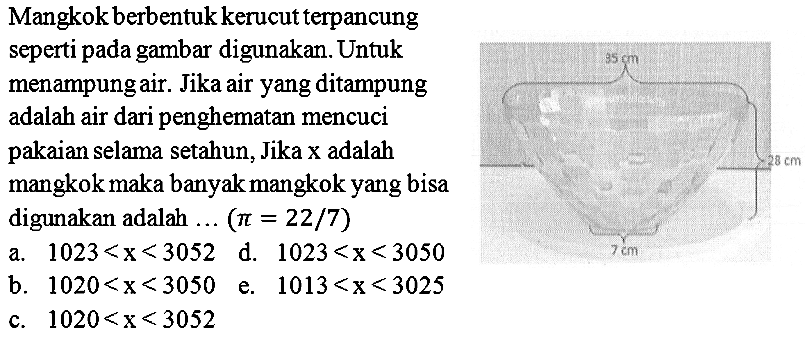 Mangkok berbentuk kerucut terpancung
seperti pada gambar digunakan. Untuk
menampung air. Jika air yang ditampung
adalah air dari penghematan mencuci
pakaian selama setahun, Jika  x  adalah
mangkok maka banyak mangkok yang bisa
digunakan adalah  ...(pi=22 / 7) 