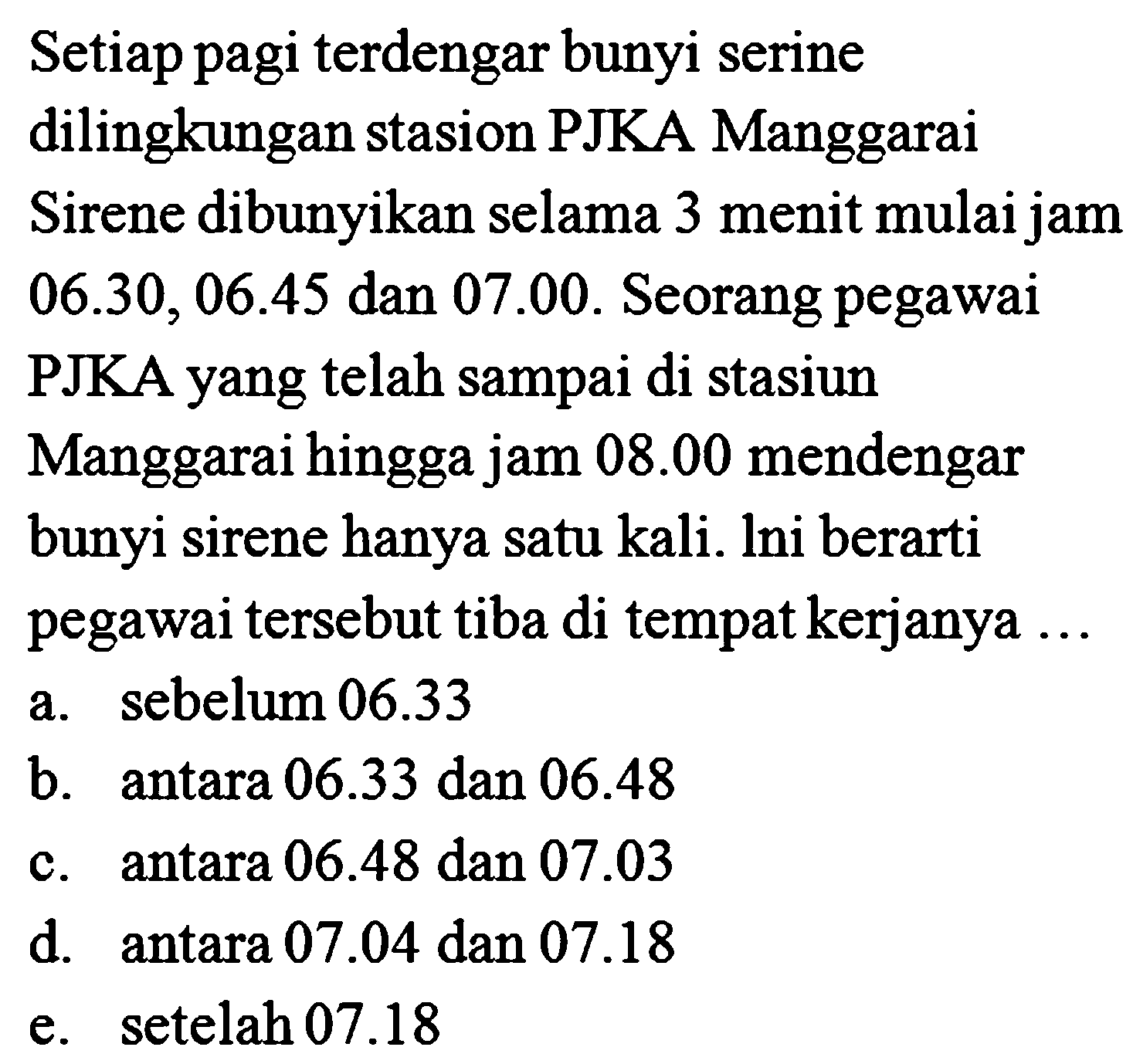 Setiap pagi terdengar bunyi serine dilingkungan stasion PJKA Manggarai Sirene dibunyikan selama 3 menit mulai jam  06.30,06.45  dan  07.00 . Seorang pegawai PJKA yang telah sampai di stasiun Manggarai hingga jam  08.00  mendengar bunyi sirene hanya satu kali. lni berarti pegawai tersebut tiba di tempat kerjanya ...
a. sebelum  06.33 
b. antara  06.33  dan  06.48 
c. antara  06.48  dan  07.03 
d. antara  07.04  dan  07.18 
e. setelah  07.18 