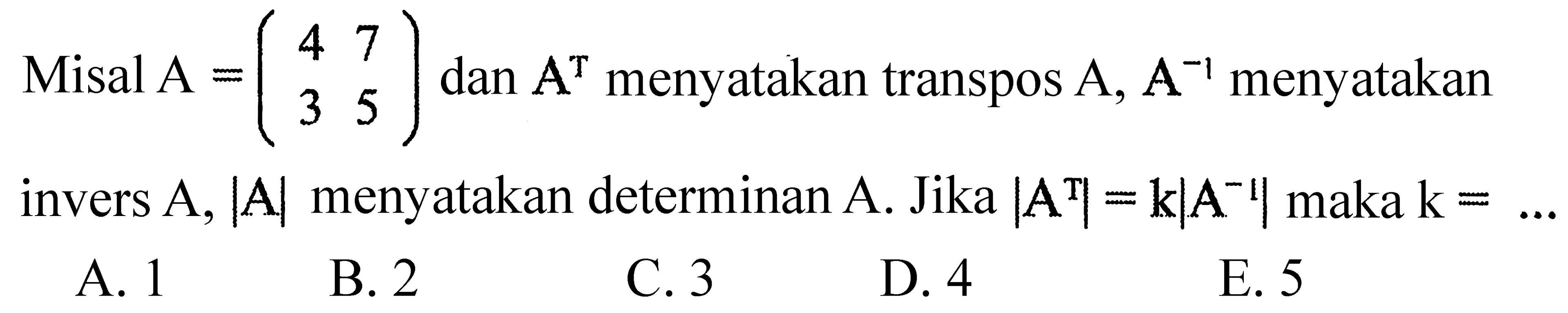 Misal  A=(4  7  3  5)  dan  A^T  menyatakan transpos  A, A^(-1)  menyatakan invers  A,|A|  menyatakan determinan  A .  Jika  |A^T|=k|A^(-1)|  maka  k=... 