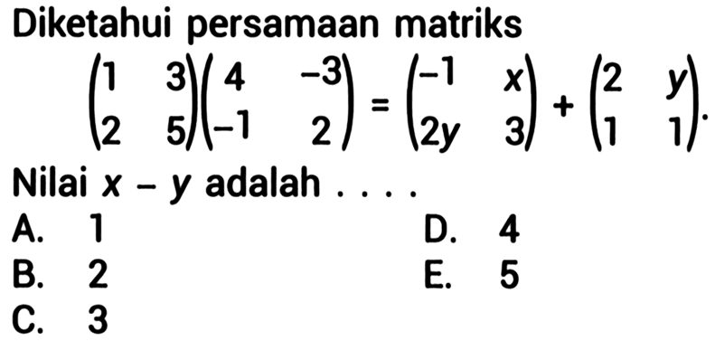 Diketahui persamaan matriks (1 3 | 2 5)(4 -3 | -1 2) = (-1 x | 2y 3) + (2 y | 1 1) Nilai x - y adalah ...