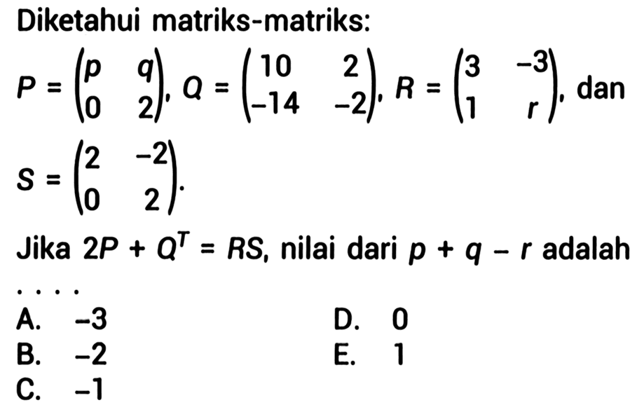 Diketahui matriks-matriks:  P=(p  q  0  2), Q=(10  2  -14  -2), R=(3  -3  1  r) , dan  S=(2  -2  0  2)  Jika  2 P+Q^(T)=R S , nilai dari  p+q-r  adalah