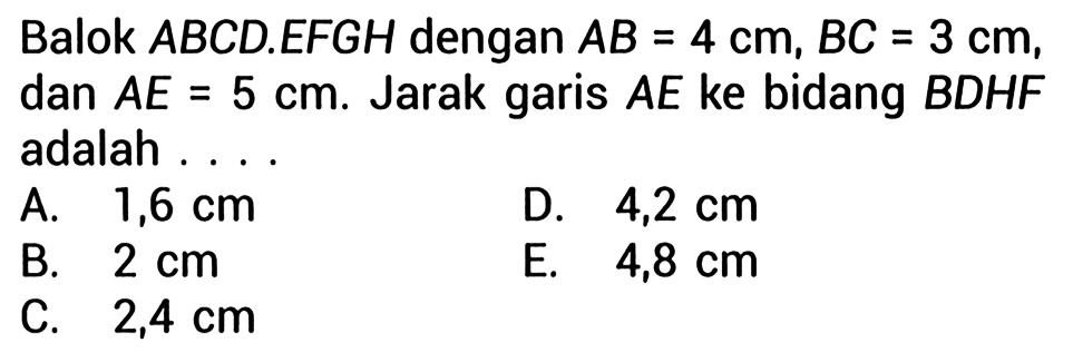 Balok ABCD.EFGH dengan AB=4 cm, BC=3 cm, dan AE=5 cm. Jarak garis AE ke bidang BDHF adalah ... 