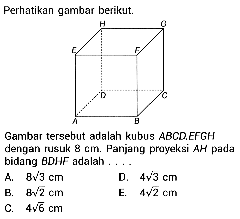 Perhatikan gambar berikut. A B C D E F G H Gambar tersebut adalah kubus ABCD.EFGH dengan rusuk 8 cm. Panjang proyeksi AH pada bidang BDHF adalah ... A.  8 akar(3) cm D.  4 akar(3) cm B.  8 akar(2) cm E.  4 akar(2) cm C.  4 akar(6) cm 