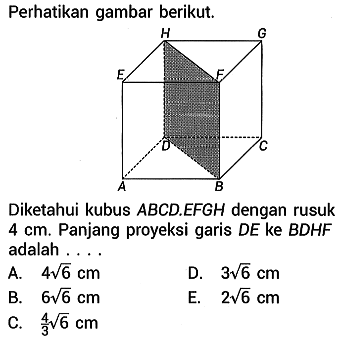 Perhatikan gambar berikut. A B C D E F G H Diketahui kubus ABCD.EFGH dengan rusuk 4 cm. Panjang proyeksi garis DE ke BDHF adalah ... A.   4 akar(6) cm D.  3 akar(6) cm B.  6 akar(6) cm E.  2 akar(6) cm C.  4/3 akar(6) cm 