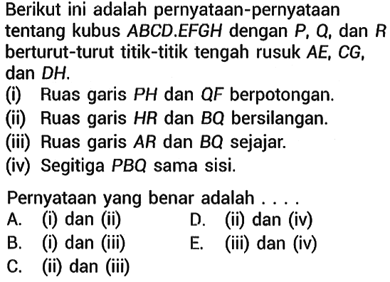 Berikut ini adalah pernyataan-pernyataan tentang kubus ABCD.EFGH dengan P, Q, dan R berturut-turut titik-titik tengah rusuk  AE, CG, dan DH. (i) Ruas garis PH dan QF berpotongan. (ii) Ruas garis HR dan BQ bersilangan. (iii) Ruas garis AR dan BQ sejajar. (iv) Segitiga PBQ sama sisi. Pernyataan yang benar adalah ... 