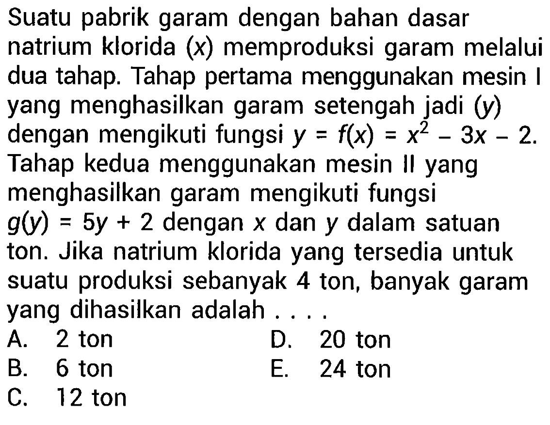 Suatu pabrik garam dengan bahan dasar natrium klorida (x) memproduksi garam melalui dua tahap. Tahap pertama menggunakan mesin I yang menghasilkan garam setengah jadi (y) dengan mengikuti fungsi y=f(x)=x^2 - 3x - 2. Tahap kedua menggunakan mesin II yang menghasilkan garam mengikuti fungsi g(y)=5y + 2 dengan x dan y dalam satuan ton. Jika natrium klorida yang tersedia untuk suatu produksi sebanyak 4 ton, banyak garam yang dihasilkan adalah ....