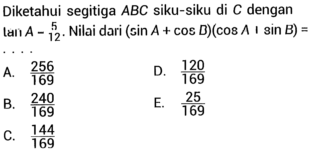 Diketahui segitiga  A B C  siku-siku di  C  dengan láiı  A-5 . Nilai dari  (sin A+cos B)(cos A | sin B)= . . . . 
A.  (256)/(169) 
D.  (120)/(169) 
B.  (240)/(169) 
E.  (25)/(169) 
C.  (144)/(169) 