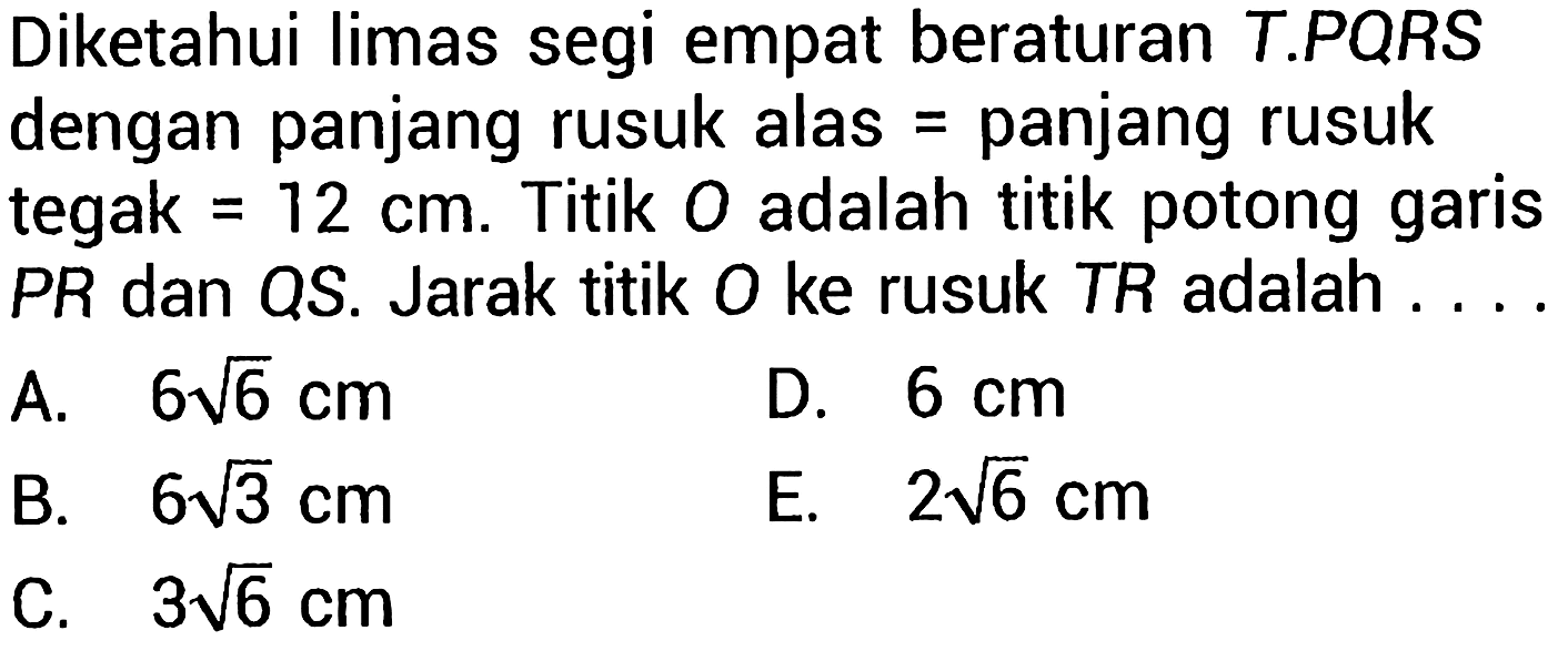 Diketahui limas segi empat beraturan T.PQRS dengan panjang rusuk alas = panjang rusuk tegak  =12 cm . Titik  O  adalah titik potong garis  P R  dan  Q S . Jarak titik  O  ke rusuk TR adalah....
