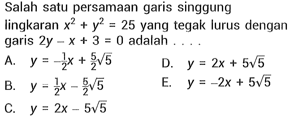 Salah satu persamaan garis singgung lingkaran x^2 + y^2 = 25 yang tegak lurus dengan garis 2y - x + 3=0 adalah ... A. y = -1/2 x + 5/2 akar(5) D. y = 2x + 5 akar(5) B. y = 1/2 x - 5/2 akar(5) E. y = -2x + 5 akar(5) C. y = 2x - 5 akar(5)