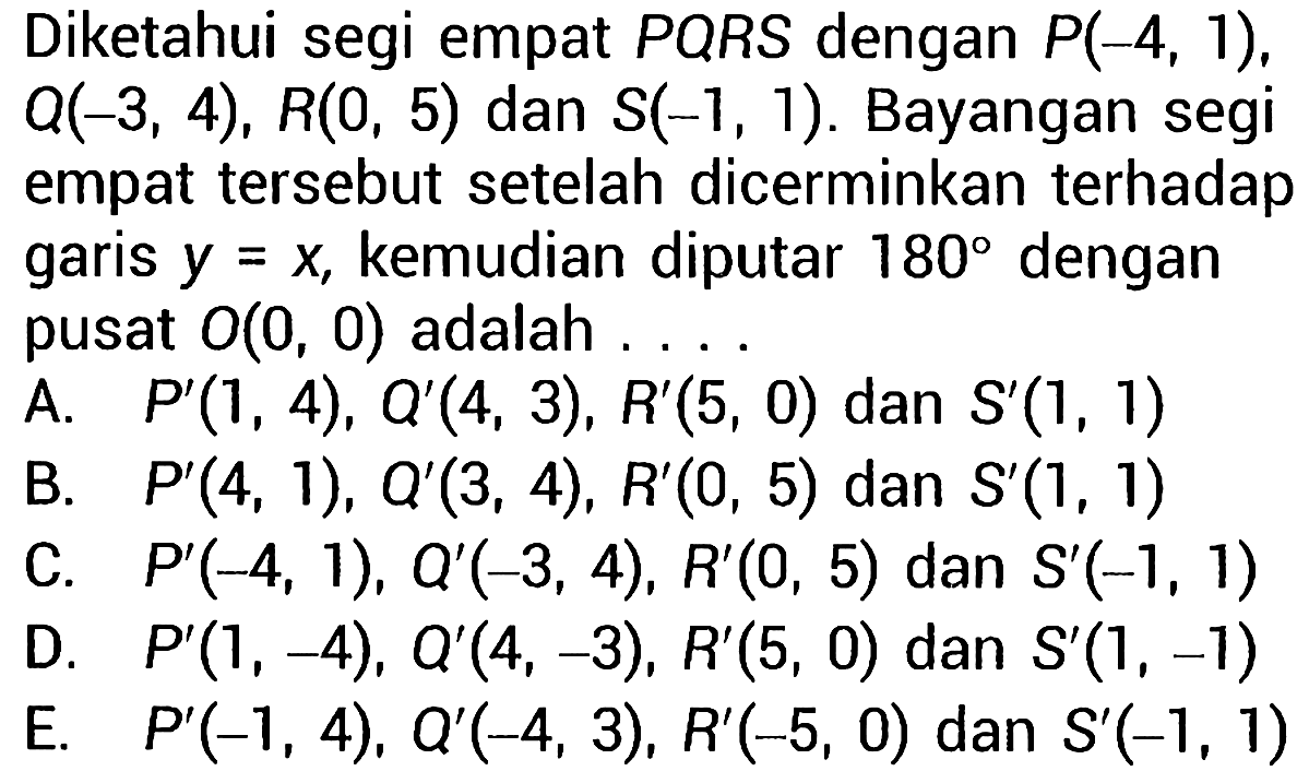 Diketahui segi empat  P Q R S  dengan  P(-4,1) ,  Q(-3,4), R(0,5)  dan  S(-1,1) . Bayangan segi empat tersebut setelah dicerminkan terhadap garis  y=x , kemudian diputar  180  dengan pusat  O(0,0)  adalah ....