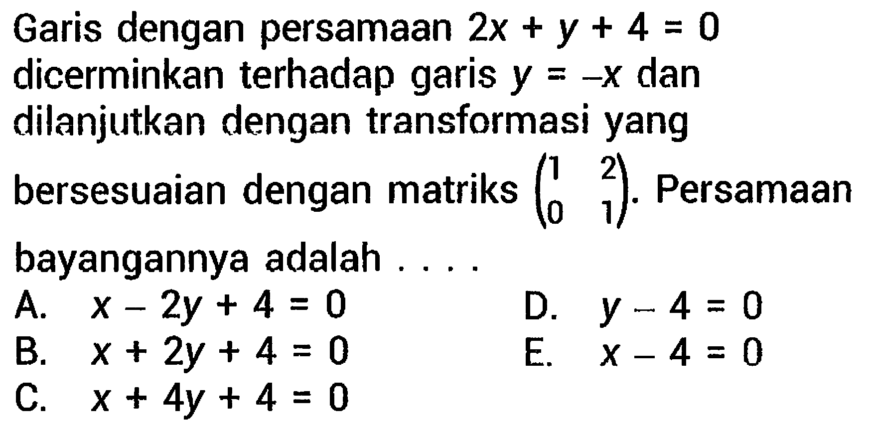 Garis dengan persamaan  2 x+y+4=0  dicerminkan terhadap garis  y=-x  dan dilanjutkan dengan transformasi yang bersesuaian dengan matriks  (1  2  0  1) . Persamaan bayangannya adalah ....