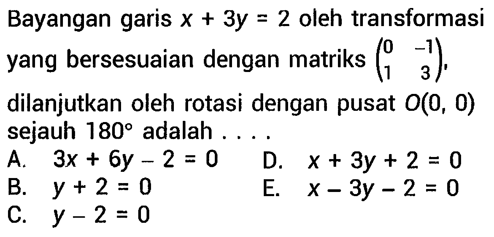 Bayangan garis  x+3 y=2  oleh transformasi yang bersesuaian dengan matriks  (0  -1  1  3) , dilanjutkan oleh rotasi dengan pusat  O(0,0)  sejauh  180  adalah ....