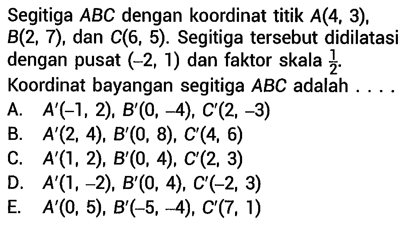 Segitiga  A B C  dengan koordinat titik  A(4,3) ,  B(2,7) , dan  C(6,5) . Segitiga tersebut didilatasi dengan pusat  (-2,1)  dan faktor skala  (1)/(2) . Koordinat bayangan segitiga  A B C  adalah ...