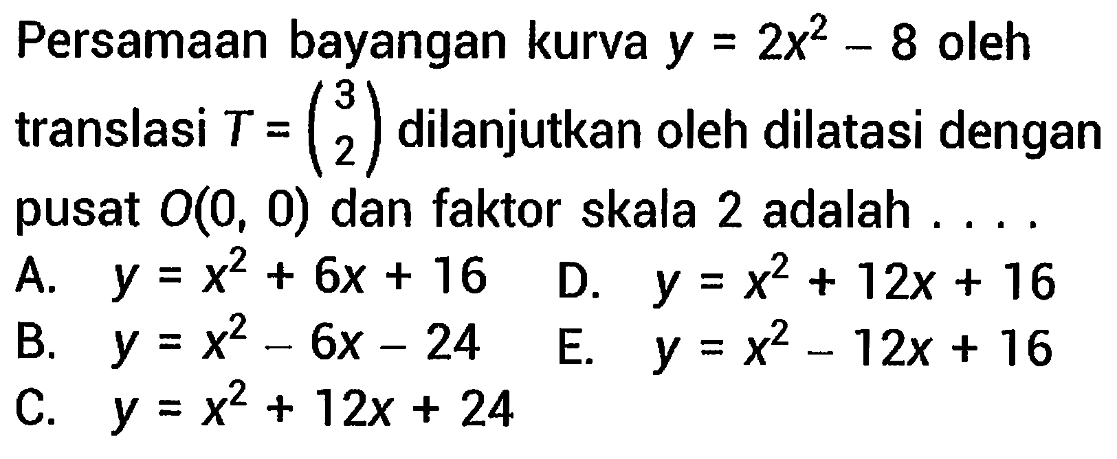 Persamaan bayangan kurva  y=2 x^(2)-8  oleh translasi  T=(3  2)  dilanjutkan oleh dilatasi dengan pusat  O(0,0)  dan faktor skala 2 adalah ....