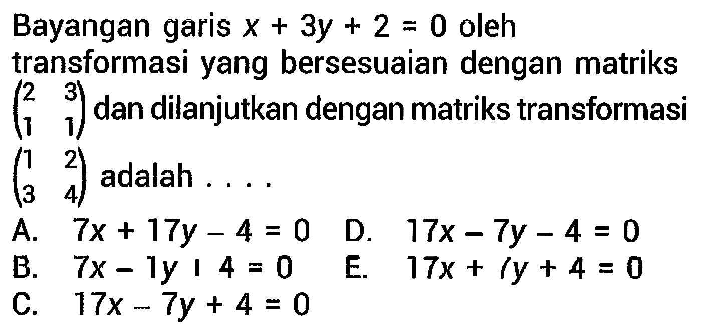 Bayangan garis  x+3 y+2=0  oleh transformasi yang bersesuaian dengan matriks  (2  3  1  1)  dan dilanjutkan dengan matriks transformasi  (1  2  3  4)  adalah ....