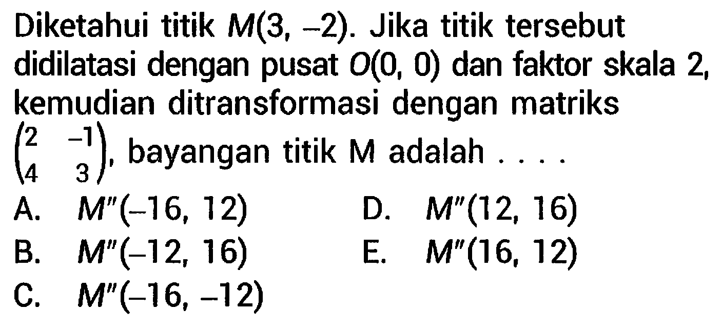 Diketahui titik  M(3,-2) . Jika titik tersebut didilatasi dengan pusat  O(0,0)  dan faktor skala 2 , kemudian ditransformasi dengan matriks  (2  -1  4  3) , bayangan titik  M  adalah ....