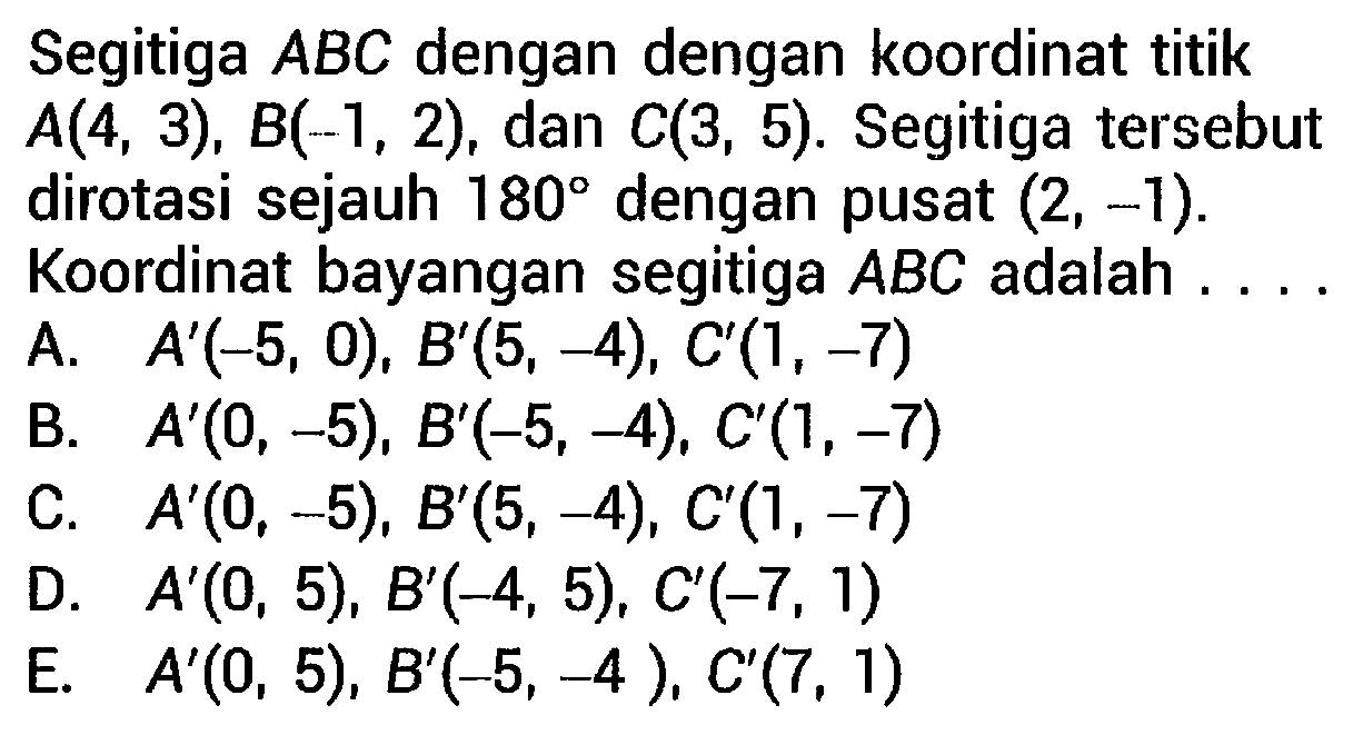 Segitiga  A B C  dengan dengan koordinat titik  A(4,3), B(-1,2) , dan  C(3,5) . Segitiga tersebut dirotasi sejauh  180  dengan pusat  (2,-1) .
Koordinat bayangan segitiga  A B C  adalah ... . 