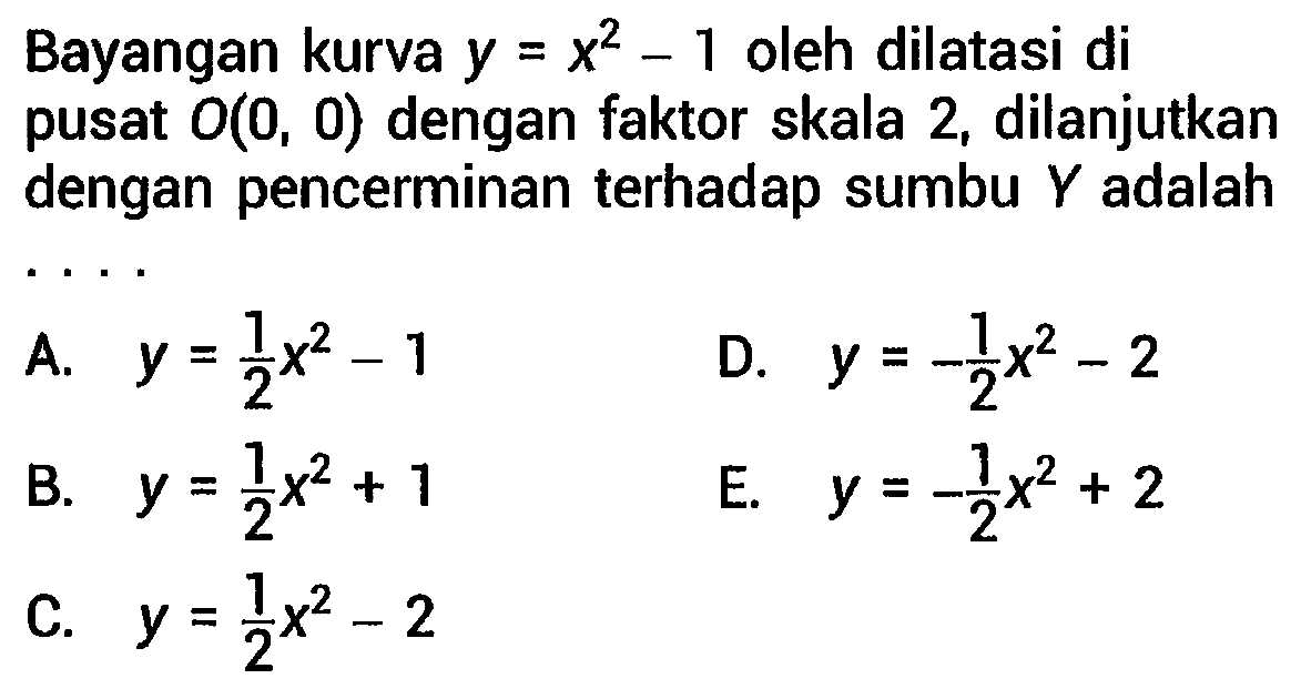 Bayangan kurva  y=x^(2)-1  oleh dilatasi di pusat  O(0,0)  dengan faktor skala 2, dilanjutkan dengan pencerminan terhadap sumbu  Y  adalah . . . .