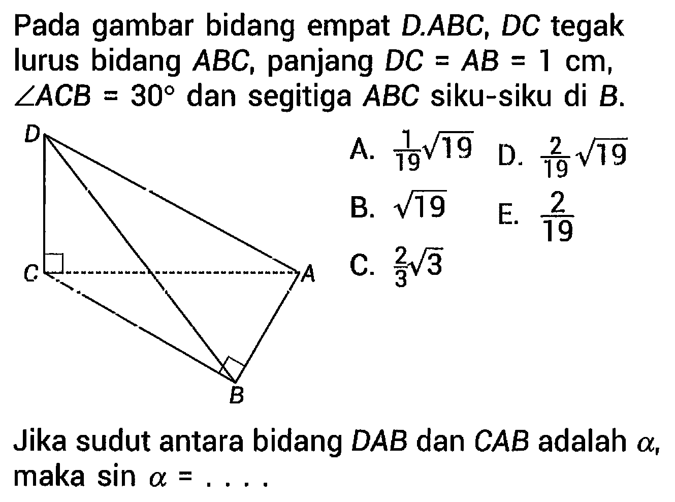 Pada gambar bidang empat  D . A B C, D C  tegak lurus bidang  A B C , panjang  D C=A B=1 cm ,  sudut A C B=30  dan segitiga  A B C  siku-siku di  B .  

Jika sudut antara bidang DAB dan CAB adalah  a , maka  sin a=... .